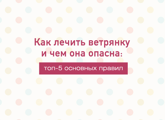 Как лечить ветрянку и чем она опасна: ТОП-5 основных правил